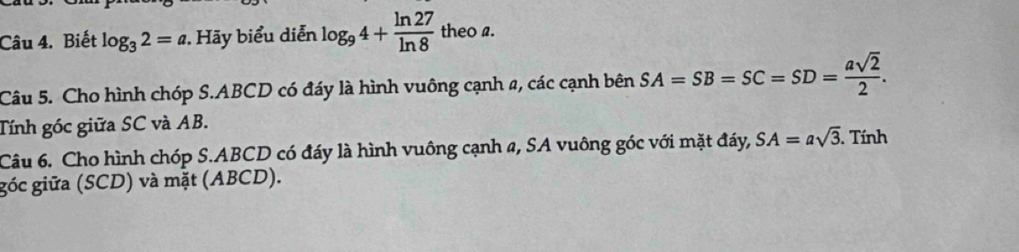 Biết log _32=a Hãy biểu diễn log _94+ ln 27/ln 8  theo a. 
Câu 5. Cho hình chóp S. ABCD có đáy là hình vuông cạnh 2, các cạnh bên SA=SB=SC=SD= asqrt(2)/2 . 
Tính góc giữa SC và AB. 
Câu 6. Cho hình chóp S. ABCD có đáy là hình vuông cạnh a, SA vuông góc với mặt đáy, SA=asqrt(3). Tính 
góc giữa (SCD) và mặt (ABCD).