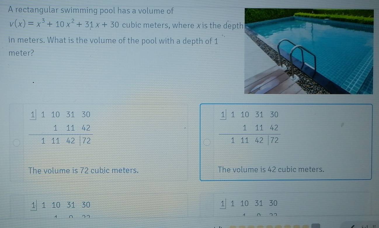 A rectangular swimming pool has a volume of
v(x)=x^3+10x^2+31x+30 cubic meters, where xis the dep
in meters. What is the volume of the pool with a depth of 1
meter?
beginarrayr 1|1103130 11142 hline 14142|72endarray
beginarrayr 1|1103130 11142 hline 14142|72endarray
The volume is 72 cubic meters. The volume is 42 cubic meters.
1 10 31 30
1110
7 1 10 31 30
frac  1001
 2/3 x= □ /□  