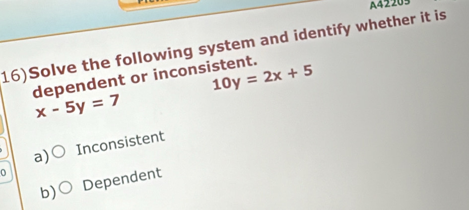 A42205
16)Solve the following system and identify whether it is
10y=2x+5
dependent or inconsistent.
x-5y=7
a) Inconsistent
0
b) Dependent