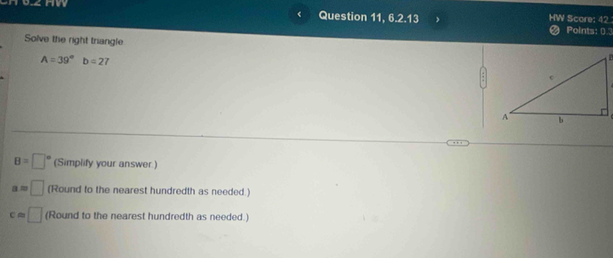 snw HW Score: 42 
Question 11, 6.2.13 
# Points: 0.3 
Solve the right triangle
A=39° b=27
B=□° (Simplify your answer.)
a=□ (Round to the nearest hundredth as needed.)
capprox □ (Round to the nearest hundredth as needed.)