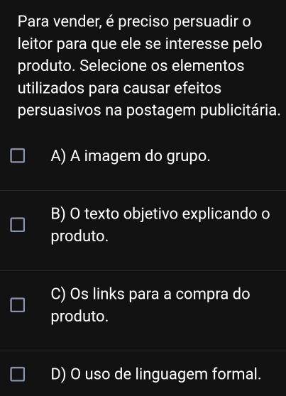 Para vender, é preciso persuadir o
leitor para que ele se interesse pelo
produto. Selecione os elementos
utilizados para causar efeitos
persuasivos na postagem publicitária.
A) A imagem do grupo.
B) O texto objetivo explicando o
produto.
C) Os links para a compra do
produto.
D) O uso de linguagem formal.