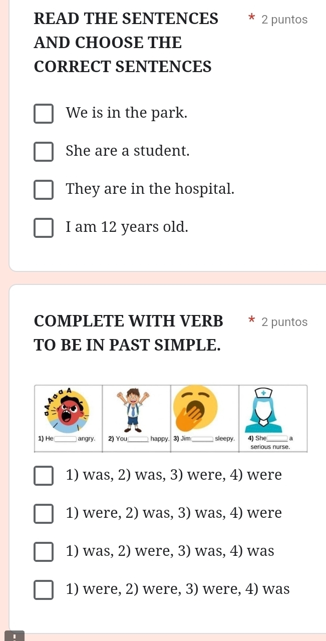 READ THE SENTENCES 2 puntos
AND CHOOSE THE
CORRECT SENTENCES
We is in the park.
She are a student.
They are in the hospital.
I am 12 years old.
COMPLETE WITH VERB 2 puntos
TO BE IN PAST SIMPLE.
a A
。
1) He _angry. 2) You happy. 3) Jim _sleepy. 4) She_ a
serious nurse.
1) was, 2) was, 3) were, 4) were
1) were, 2) was, 3) was, 4) were
1) was, 2) were, 3) was, 4) was
1) were, 2) were, 3) were, 4) was
1