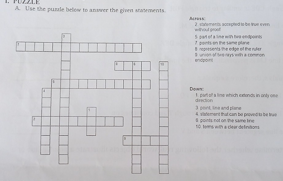 PUZZLE 
A. Use the puzzle below to answer the given statements. 
Across: 
2. statements accepted to be true even 
without proof 
5 part of a line with two endpoints 
7. points on the same plane 
8. represents the edge of the ruler 
9 union of two rays with a common 
endpoint 
Down: 
1. part of a line which extends in only one 
direction 
3 point, line and plane 
4. statement that can be proved to be true 
6. points not on the same line 
10 terms with a clear definitions