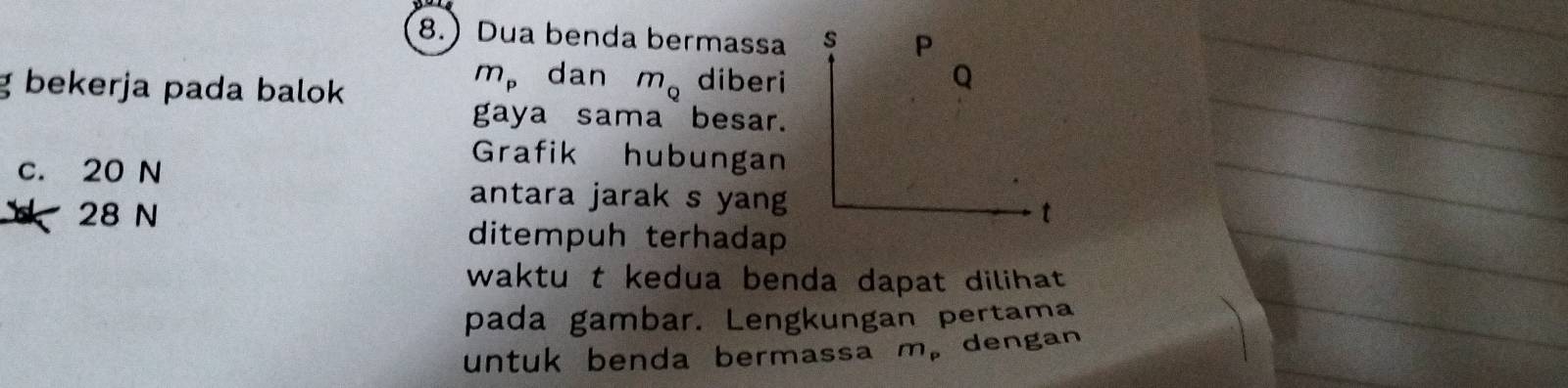 8. Dua benda bermassa s P
m_p dan Q
g bekerja pada balok m_Q diberi
gaya sama besar.
c. 20 N
Grafik hubungan
antara jarak s yang
28 N t
ditempuh terhadap
waktu t kedua benda dapat dilihat .
pada gambar. Lengkungan pertama
untuk benda bermassa m_p dengan