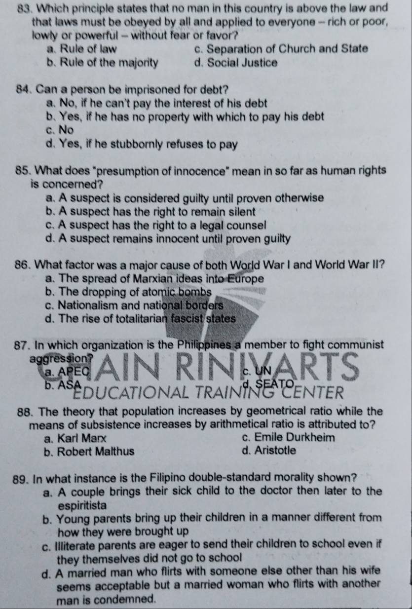 Which principle states that no man in this country is above the law and
that laws must be obeyed by all and applied to everyone - rich or poor,
lowly or powerful - without fear or favor?
a. Rule of law c. Separation of Church and State
b. Rule of the majority d. Social Justice
84. Can a person be imprisoned for debt?
a. No, if he can't pay the interest of his debt
b. Yes, if he has no property with which to pay his debt
c. No
d. Yes, if he stubbornly refuses to pay
85. What does “presumption of innocence” mean in so far as human rights
is concerned?
a. A suspect is considered guilty until proven otherwise
b. A suspect has the right to remain silent
c. A suspect has the right to a legal counsel
d. A suspect remains innocent until proven guilty
86. What factor was a major cause of both World War I and World War II?
a. The spread of Marxian ideas into Europe
b. The dropping of atomic bombs
c. Nationalism and national borders
d. The rise of totalitarian fascist states
87. In which organization is the Philippines a member to fight communist
aggression?
a. APEC c.UN ARTs
d.SEATO
b. ASA ducational traint EnteR
88. The theory that population increases by geometrical ratio while the
means of subsistence increases by arithmetical ratio is attributed to?
a. Karl Marx c. Emile Durkheim
b. Robert Malthus d. Aristotle
89. In what instance is the Filipino double-standard morality shown?
a. A couple brings their sick child to the doctor then later to the
espiritista
b. Young parents bring up their children in a manner different from
how they were brought up .
c. Illiterate parents are eager to send their children to school even if
they themselves did not go to school
d. A married man who flirts with someone else other than his wife
seems acceptable but a married woman who flirts with another 
man is condemned.