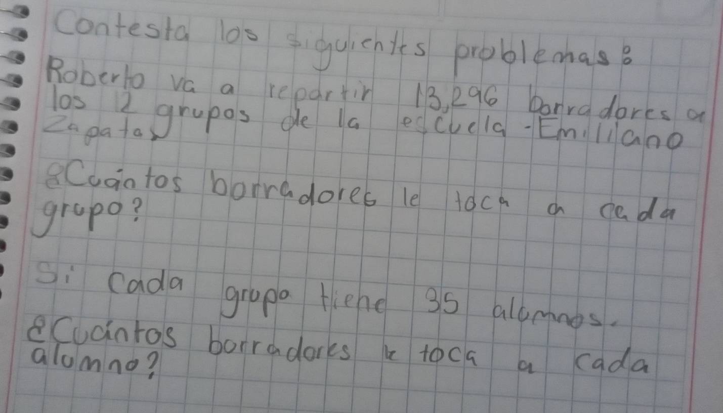 contesta las siguichits problemas? 
Roberto va a repartin 13, 296 borradores a 
las I grapos de la eqcuela Emliano 
Zn pata 
8Cudntos borradores le toca a cada 
grapo? 
Si cada grapa fiehe 35 allmnos. 
eCucintos borradarks b toca a cada 
alumno?