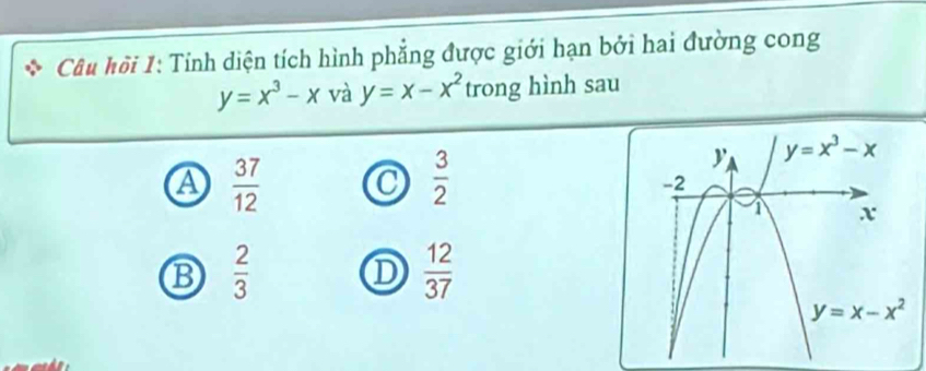 Câu hồi 1: Tỉnh diện tích hình phẳng được giới hạn bởi hai đường cong
y=x^3-x và y=x-x^2 trong hình sau
A  37/12 
 3/2 
B  2/3 
D  12/37 