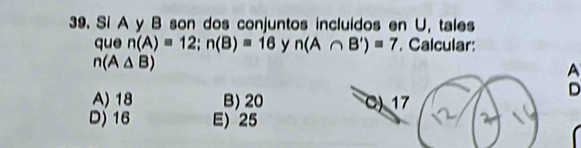 Si A y B son dos conjuntos incluidos en U, tales
que n(A)=12; n(B)=16 y n(A∩ B')=7 Calcular:
n(A△ B)
A
D
A) 18 B) 20 C) 17
D) 16 E) 25