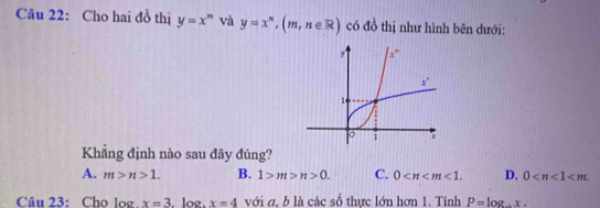 Cho hai đồ thị y=x^n và y=x^n,(m,n∈ R) có đồ thị như hình bên dưới:
Khẳng định nào sau đây đúng?
A. m>n>1. B. 1>m>n>0. C. 0 <1. D. 0
Câu 23: Cho log x=3. log. x=4 với a, b là các số thực lớn hơn 1. Tinh P=log .x.