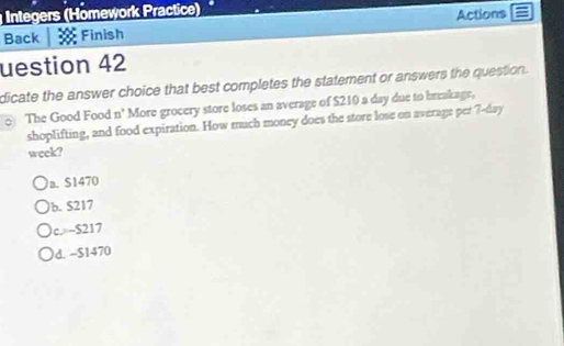 Integers (Hömework Practice)
Back Finish Actions
uestion 42
dicate the answer choice that best completes the statement or answers the question.
The Good Food n° More grocery store loses an average of $210 a day due to breakage,
shoplifting, and food expiration. How much money does the store lose on average per 7-day
week?
a. S1470
b. S217
c. -S217
d. -S1470