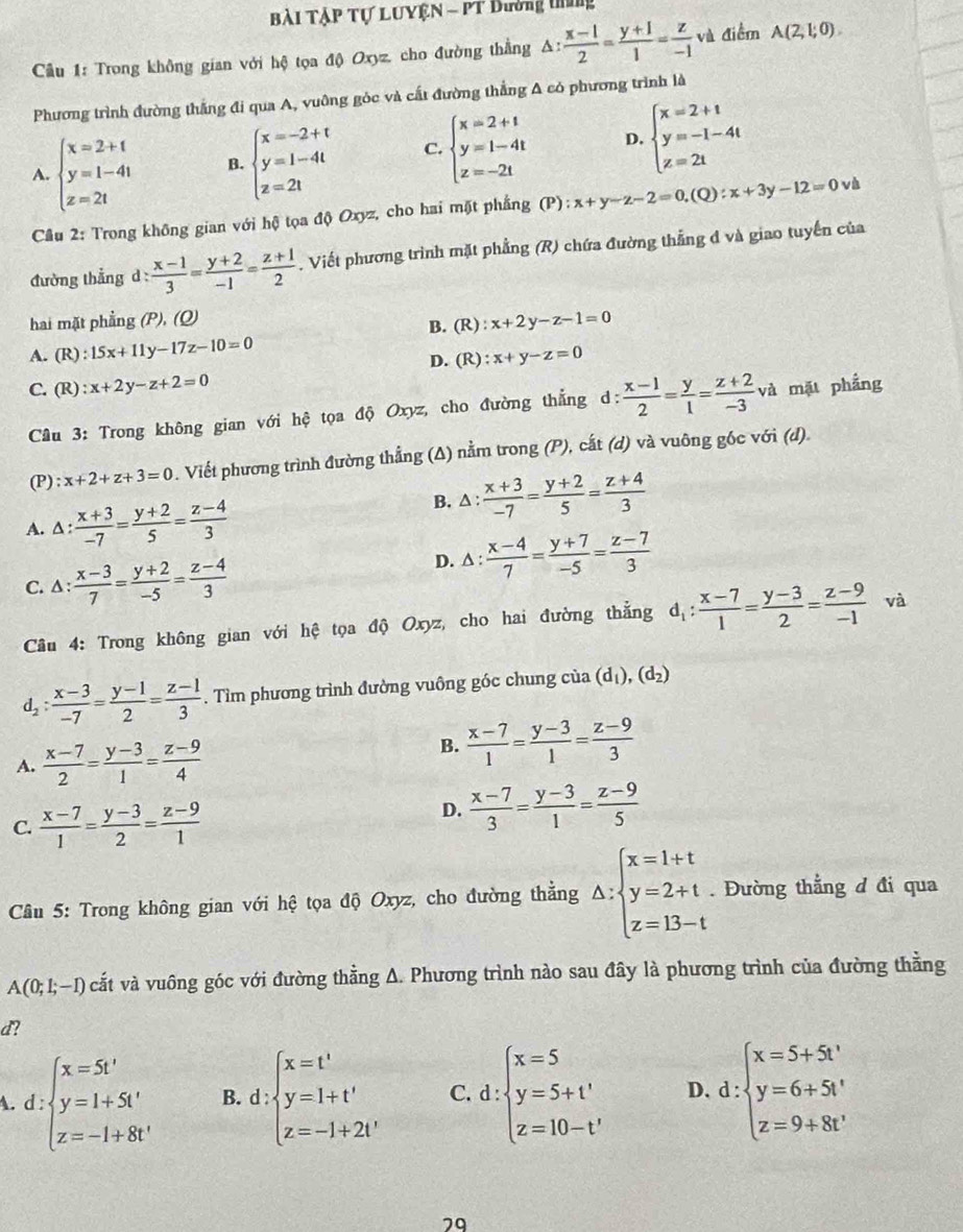 Bài TậP Tự LUYệN - PT Đường tứng
Cầu 1: Trong không gian với hệ tọa độ Oxyz, cho đường thằng △ : (x-1)/2 = (y+1)/1 = z/-1  và điểm A(2,1,0endpmatrix .
Phương trình đường thắng đi qua A, vuông góc và cất đường thắng A có phương trình là
A. beginarrayl x=2+t y=1-4t z=2tendarray. B. beginarrayl x=-2+t y=1-4t z=2tendarray. C. beginarrayl x=2+t y=1-4t z=-2tendarray. D. beginarrayl x=2+t y=-1-4t z=2tendarray.
Câu 2: Trong không gian với hộ tọa độ Oxyz, cho hai mặt phẳng (P ): x+y-z-2=0,(Q):x+3y-12=0 và
đường thẳng d: : (x-1)/3 = (y+2)/-1 = (z+1)/2 . Viết phương trình mặt phẳng (R) chứa đường thắng đ và giao tuyến của
hai mặt phẳng (P), (Q) ):x+2y-z-1=0
B. (R)
A. (R) :15x+11y-17z-10=0
D. (F ):x+y-z=0
C. (R) :x+2y-z+2=0 và mặt phầng
Câu 3: Trong không gian với hệ tọa độ Oxyz, cho đường thẳng d:  (x-1)/2 = y/1 = (z+2)/-3 
(P) : x+2+z+3=0. Viết phương trình đường thẳng (Δ) nằm trong (P), cắt (d) và vuông gốc với (d)
A. A :  (x+3)/-7 = (y+2)/5 = (z-4)/3 
B. Δ:  (x+3)/-7 = (y+2)/5 = (z+4)/3 
C. ∆:  (x-3)/7 = (y+2)/-5 = (z-4)/3 
D. beginarrayr 1 1endarray : (x-4)/7 = (y+7)/-5 = (z-7)/3 
Câu 4: Trong không gian với hệ tọa độ Oxyz, cho hai đường thẳng d_1: (x-7)/1 = (y-3)/2 = (z-9)/-1  và
d_2: (x-3)/-7 = (y-1)/2 = (z-1)/3 . Tìm phương trình đường vuông góc chung của (d_1),(d_2)
A.  (x-7)/2 = (y-3)/1 = (z-9)/4 
B.  (x-7)/1 = (y-3)/1 = (z-9)/3 
C.  (x-7)/1 = (y-3)/2 = (z-9)/1 
D.  (x-7)/3 = (y-3)/1 = (z-9)/5 
Câu 5: Trong không gian với hệ tọa độ Oxyz, cho đường thẳng △ :beginarrayl x=1+t y=2+t z=13-tendarray.. Đường thẳng d đi qua
A(0;1;-1) và cắt và vuông góc với đường thằng A. Phương trình nào sau đây là phương trình của đường thằng
d?
d:beginarrayl x=5t' y=1+5t' z=-1+8t'endarray. B. d:beginarrayl x=t' y=1+t' z=-1+2t'endarray. C. d:beginarrayl x=5 y=5+t' z=10-t'endarray. D. d:beginarrayl x=5+5t' y=6+5t' z=9+8t'endarray.
29