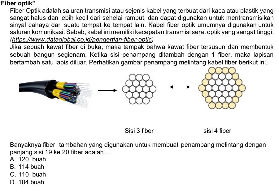 'Fiber optik''
Fiber Optik adalah saluran transmisi atau sejenis kabel yang terbuat dari kaca atau plastik yang
sangat halus dan lebih kecil dari sehelai rambut, dan dapat digunakan untuk mentransmisikan
sinyal cahaya dari suatu tempat ke tempat lain. Kabel fiber optik umumnya digunakan untuk
saluran komunikasi. Sebab, kabel ini memiliki kecepatan transmisi serat optik yang sangat tinggi.
(https://www.dataglobal.co.id/pengertian-fiber-optic)
Jika sebuah kawat fiber di buka, maka tampak bahwa kawat fiber tersusun dan membentuk
sebuah bangun segienam. Ketika sisi penampang ditambah dengan 1 fiber, maka lapisan
bertambah satu lapis diluar. Perhatikan gambar penampang melintang kabel fiber berikut ini.
Sisi 3 fiber sisi 4 fiber
Banyaknya fiber tambahan yang digunakan untuk membuat penampang melintang dengan
panjang sisi 19 ke 20 fiber adalah....
A. 120 buah
B. 114 buah
C. 110 buah
D. 104 buah