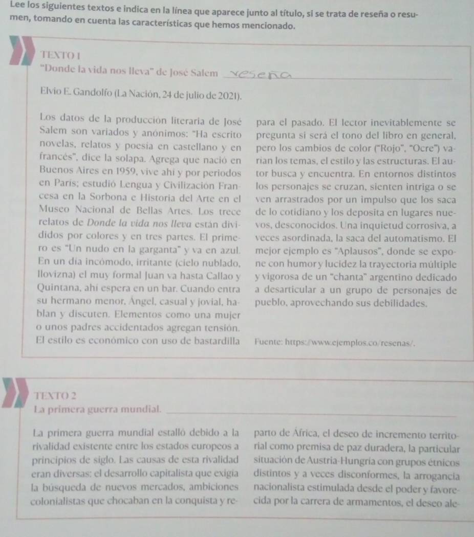 Lee los siguientes textos e indica en la línea que aparece junto al título, si se trata de reseña o resu-
men, tomando en cuenta las características que hemos mencionado.
TEXTO I
_
'Donde la vida nos lleva' de José Salem
Elvio E. Gandolfo (La Nación, 24 de julio de 2021).
Los datos de la producción literaria de José para el pasado. El lector inevitablemente se
Salem son variados y anónimos: "Ha escrito pregunta si será el tono del libro en general,
novelas, relatos y poesia en castellano y en pero los cambios de color (“Rojo”, “Ocre”) va-
francés'', dice la solapa. Agrega que nació en rian los temas, el estilo y las estructuras. El au-
Buenos Aires en 1959, vive ahi y por periodos tor busca y encuentra. En entornos distintos
en París; estudió Lengua y Civilización Fran- los personajes se cruzan, sienten intriga o se
cesa en la Sorbona e Historia del Arte en el ven arrastrados por un impulso que los saca
Museo Nacional de Bellas Artes. Los trece de lo cotidiano y los deposita en lugares nue-
relatos de Donde la vida nos lleva están divi- vos, desconocidos. Una inquietud corrosiva, a
didos por colores y en tres partes. El prime- veces asordinada, la saca del automatismo. El
ro es “Un nudo en la garganta” y va en azul. mejor ejemplo es 'Aplausos', donde se expo-
En un día incómodo, irritante (cielo nublado, ne con humor y lucidez la trayectoria múltiple
llovizna) el muy formal Juan va hasta Callao y y vigorosa de un 'chanta' argentino dedicado
Quintana, ahí espera en un bar. Cuando entra a desarticular a un grupo de personajes de
su hermano menor, Ángel, casual y jovial, ha- pueblo, aprovechando sus debilidades.
blan y discuten. Elementos como una mujer
o unos padres accidentados agregan tensión.
El estilo es económico con uso de bastardilla Fuente: https://www.ejemplos.co/resenas/.
_
_
TEXTO 2
La primera guerra mundial._
La primera guerra mundial estalló debido a la parto de África, el deseo de incremento territo-
rivalidad existente entre los estados europeos a rial como premisa de paz duradera, la particular
principios de siglo. Las causas de esta rivalidad situación de Austria-Hungría con grupos étnicos
eran diversas: el desarrollo capitalista que exigia distintos y a veces disconformes, la arrogancia
la búsqueda de nuevos mercados, ambiciones nacionalista estimulada desde el poder y favore-
colonialistas que chocaban en la conquista y re- .  cida por la carrera de armamentos, el deseo ale-