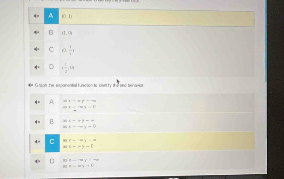 y -ntercopt
A (0,1)
B (1,0)
C (0, 1/2 )
( 1/2 ,0)
Graph the exponential function to identify the end behavior
asx-∈fty y--∈fty
asx--∈fty y-0
B beginarrayr asx-∈fty y-∈fty  asx--=y-0endarray
C asxto -∈fty yto ∈fty
asx-=y-0
asxto -∈fty yto -∈fty
asx-=y-0