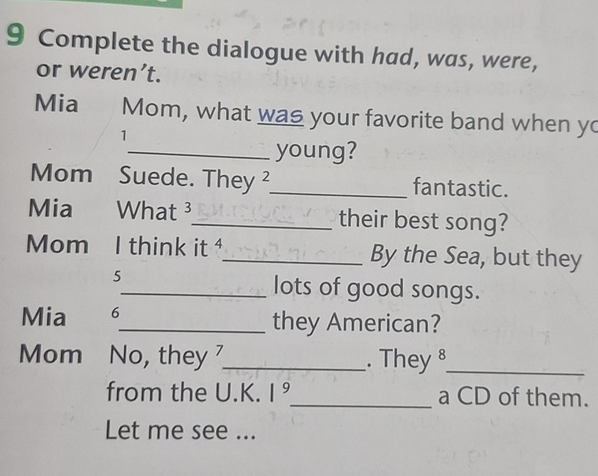 Complete the dialogue with had, was, were, 
or weren’t. 
Mia Mom, what was your favorite band when yo 
1 
_young? 
Mom Suede. They ²_ fantastic. 
Mia What 3_ their best song? 
Mom I think it _By the Sea, but they 
5 
_lots of good songs. 
Mia 6_ they American? 
Mom No, they _. They §_ 
from the U.K. 1^9 _ a CD of them. 
Let me see ...