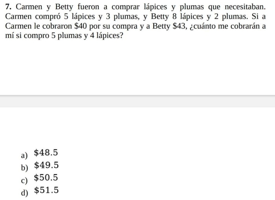 Carmen y Betty fueron a comprar lápices y plumas que necesitaban.
Carmen compró 5 lápices y 3 plumas, y Betty 8 lápices y 2 plumas. Si a
Carmen le cobraron $40 por su compra y a Betty $43, ¿cuánto me cobrarán a
mí si compro 5 plumas y 4 lápices?
a) $48.5
b) $49.5
c) $50.5
d) $51.5