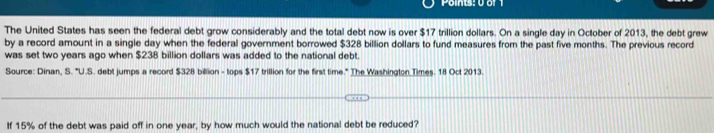 Points: 0o 
The United States has seen the federal debt grow considerably and the total debt now is over $17 trillion dollars. On a single day in October of 2013, the debt grew 
by a record amount in a single day when the federal government borrowed $328 billion dollars to fund measures from the past five months. The previous record 
was set two years ago when $238 billion dollars was added to the national debt. 
Source: Dinan, S. "U.S. debt jumps a record $328 billion - tops $17 trillion for the first time." The Washington Times. 18 Oct 2013. 
If 15% of the debt was paid off in one year, by how much would the national debt be reduced?