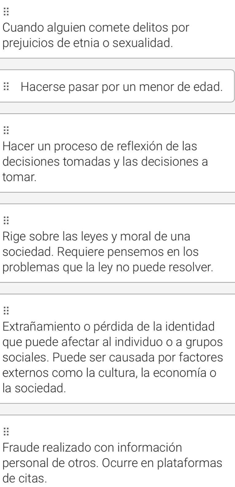 Cuando alguien comete delitos por 
prejuicios de etnia o sexualidad. 
:: Hacerse pasar por un menor de edad. 
: 
Hacer un proceso de reflexión de las 
decisiones tomadas y las decisiones a 
tomar. 
: 
Rige sobre las leyes y moral de una 
sociedad. Requiere pensemos en los 
problemas que la ley no puede resolver. 
: 
Extrañamiento o pérdida de la identidad 
que puede afectar al individuo o a grupos 
sociales. Puede ser causada por factores 
externos como la cultura, la economía o 
la sociedad. 
: 
Fraude realizado con información 
personal de otros. Ocurre en plataformas 
de citas.