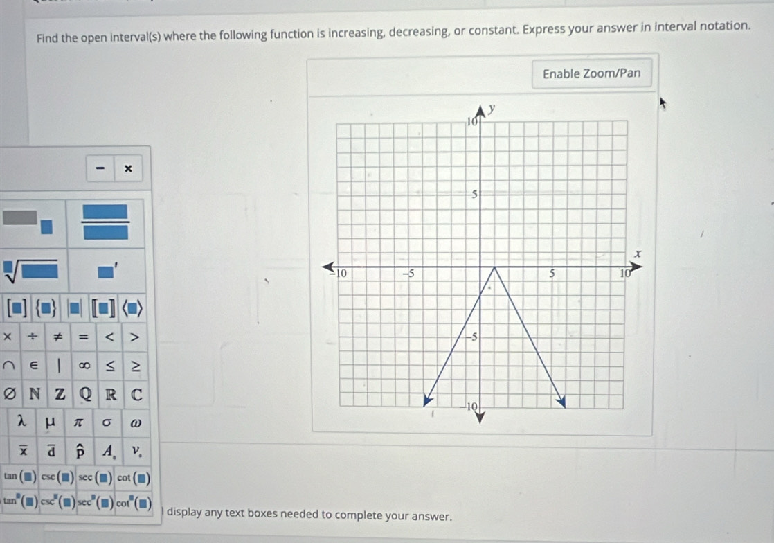 Find the open interval(s) where the following function is increasing, decreasing, or constant. Express your answer in interval notation. 
Enable Zoom/Pan 
× 
≠ = < 
<tex>∈ ∞ S 2
Ø N z Q R C
λ μ π σ ω
x d A. ν.
tan cot
tan^8 _  sec° cot 
I display any text boxes needed to complete your answer.