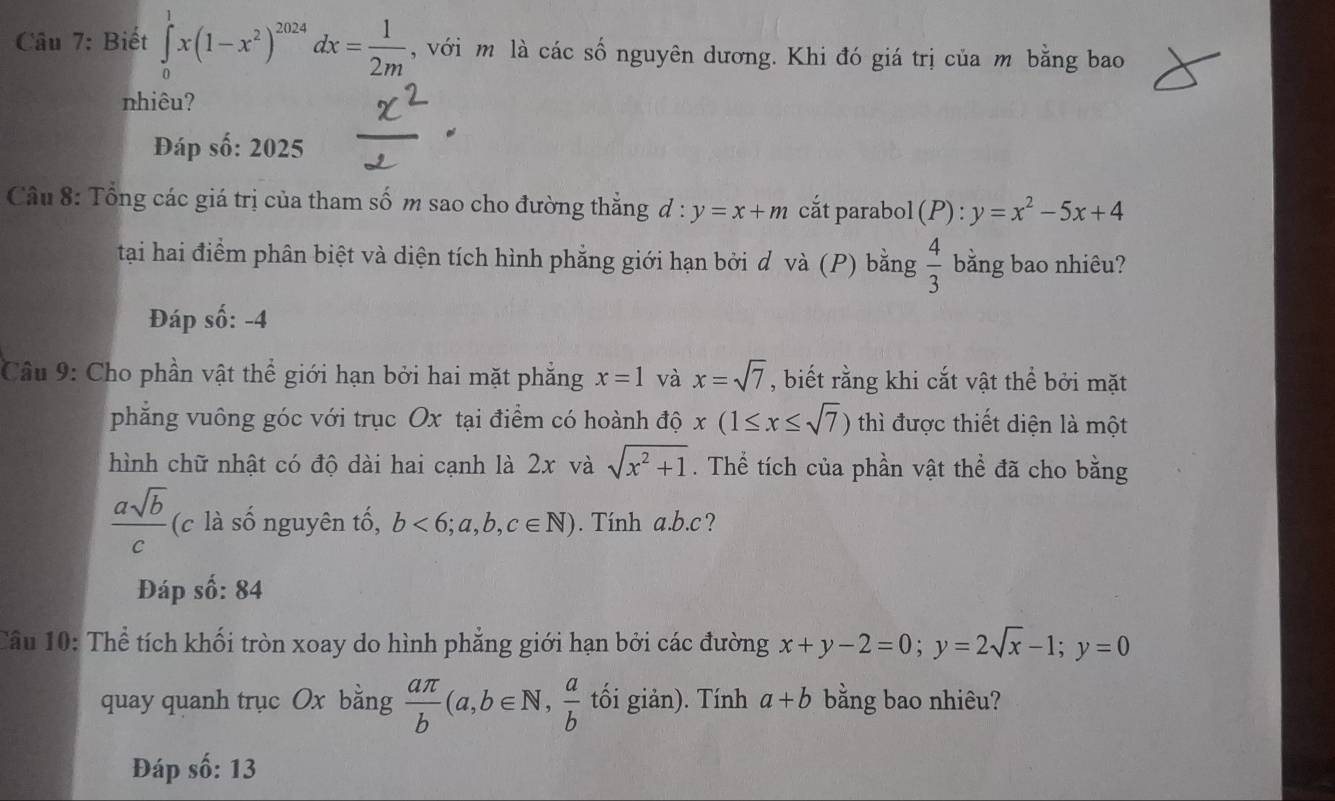 Biết ∈tlimits _0^(1x(1-x^2))^2024dx= 1/2m  , với m là các số nguyên dương. Khi đó giá trị của m bằng bao 
nhiêu? 
Đáp số: 2025 
Câu 8: Tổng các giá trị của tham số m sao cho đường thẳng đ : y=x+m cắt parabol (P):y=x^2-5x+4
tại hai điểm phân biệt và diện tích hình phẳng giới hạn bởi d và (P) bằng  4/3  bằng bao nhiêu? 
Đáp shat o:-4
Câu 9: Cho phần vật thể giới hạn bởi hai mặt phẳng x=1 và x=sqrt(7) , biết rằng khi cắt vật thể bởi mặt 
phẳng vuông góc với trục Ox tại điểm có hoành độ x(1≤ x≤ sqrt(7)) thì được thiết diện là một 
hình chữ nhật có độ dài hai cạnh là 2x và sqrt(x^2+1). Thể tích của phần vật thể đã cho bằng
 asqrt(b)/c  (c là số nguyên tố, b<6;a,b,c∈ N). Tính a. b. c ? 
Đáp số: 84 
Cầu 10: Thể tích khối tròn xoay do hình phẳng giới hạn bởi các đường x+y-2=0; y=2sqrt(x)-1; y=0
quay quanh trục Ox bằng  aπ /b (a, b∈ N,  a/b  tối giản). Tính a+b bằng bao nhiêu? 
Đáp số: 13