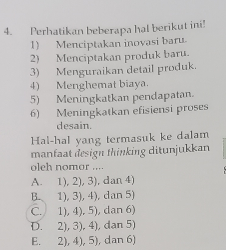 Perhatikan beberapa hal berikut ini!
1) Menciptakan inovasi baru.
2) Menciptakan produk baru.
3) Menguraikan detail produk.
4) Menghemat biaya.
5) Meningkatkan pendapatan.
6) Meningkatkan efisiensi proses
desain.
Hal-hal yang termasuk ke dalam
manfaat design thinking ditunjukkan
oleh nomor ....
A. 1),2),3) , dan 4)
B. 1),3),4) , dan 5)
C. 1),4),5) , dan 6)

D. 2),3),4) , dan 5)
E. 2),4),5) , dan 6)