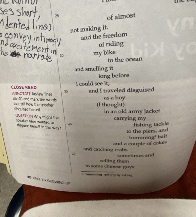 25
of almost 
not making it. 
and the freedom 
of riding
30 my bike 
to the ocean 
and smelling it 
long before 
CLOSE READ I could see it,
35
ANNOTATE Review lines and I traveled disguised 
35-40 and mark the words as a boy 
that tell how the speaker (I thought) 
disguised herself. 
in an old army jacket 
QUESTION Why might the 
carrying my 
speaker have wanted to 40
fishing tackle 
disguise herself in this way? 
to the piers, and 
bumming¹ bait 
and a couple of cokes 
and catching crabs
45
sometimes and 
selling them 
_ 
to some chinese guys 
1. bumming getting by asking.
40 UNIT 1 • GROWING UP