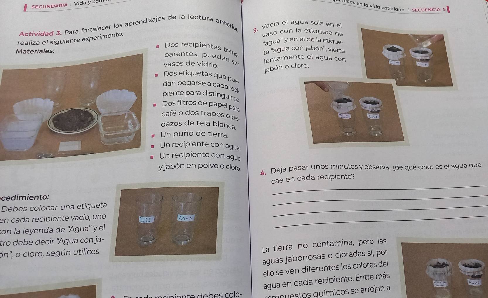 SECUNDARIA Vida y com 
icas en la vida cotidiana SECUENCIA S 
Actividad 3. Para fortalecer los aprendizajes de la lectura anterion 3. Vacía el 
realiza el siguiente experimento. 
vaso con 
“agua” y 
*Dos recipientes trans 
ta 'agua 
parentes, pueden ser 
lentame 
vasos de vidrio. 
jabón o 
Dos etiquetas que pue 
dan pegarse a cada reci 
piente para distinguirlos 
Dos filtros de papel para 
café o dos trapos o pe 
dazos de tela blanca. 
Un puño de tierra. 
n recipiente con agua 
n recipiente con agua 
jabón en polvo o cloro. 4. Deja pasar unos minutos y observa, ¿de qué color es el agua que 
_ 
cae en cada recipiente? 
_ 
_ 
ce dimien to: 
Debes colocar una etiqueta 
en cada recipiente vacío, uno Agua 
con la leyenda de “Agua” y el 
_ 
tro debe decir ''Agua con ja- 
ón'', o cloro, según utilices. 
La tierra no contamina, pero las 
aguas jabonosas o cloradas sí, por 
ello se ven diferentes los colores del 
agua en cada recipiente. Entre más 
Agua 
ampuestos químicos se arrojan a