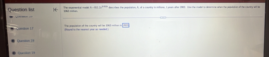 Question list 1063 millian. The exponential model A=8112e^(0.015t) describes the population, A, of a country in millions, t years after 2003. Use the model to determine when the population of the country will be 
Concae 
The population of the country will be 1063 million in 2021 
Question 17 (Round to the nearest year as needed.) 
© Question 18 
Questian 19