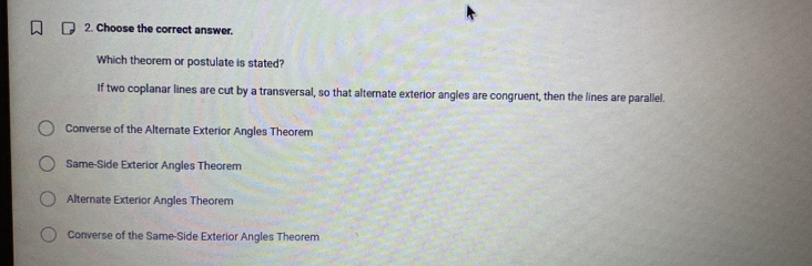 Choose the correct answer.
Which theorem or postulate is stated?
If two coplanar lines are cut by a transversal, so that alternate exterior angles are congruent, then the lines are parallel.
Converse of the Alternate Exterior Angles Theorem
Same-Side Exterior Angles Theorem
Alternate Exterior Angles Theorem
Converse of the Same-Side Exterior Angles Theorem