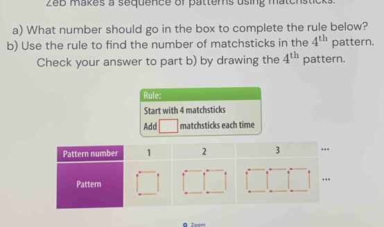 Zeb makes a sequence of patters using matchsticks. 
a) What number should go in the box to complete the rule below? 
b) Use the rule to find the number of matchsticks in the 4^(th) pattern. 
Check your answer to part b) by drawing the 4^(th) pattern. 
Rule: 
Start with 4 matchsticks 
Add matchsticks each time 
。 7oom