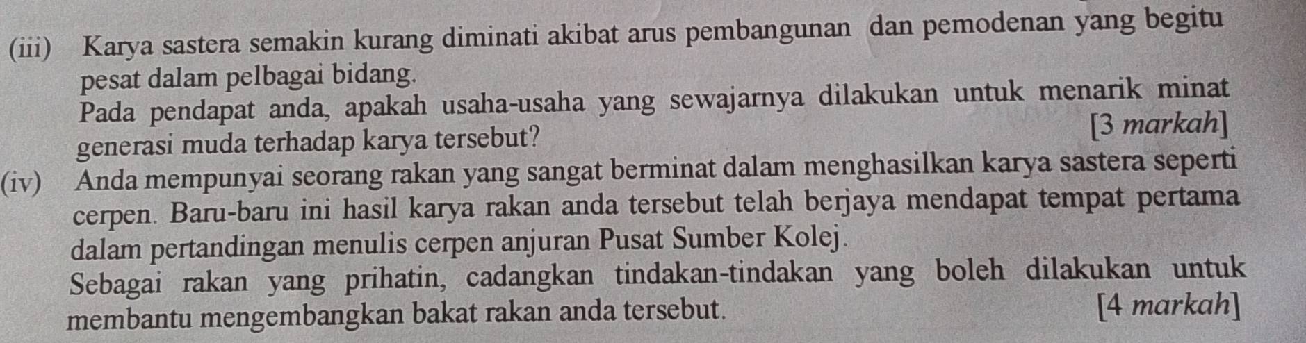 (iii) Karya sastera semakin kurang diminati akibat arus pembangunan dan pemodenan yang begitu 
pesat dalam pelbagai bidang. 
Pada pendapat anda, apakah usaha-usaha yang sewajarnya dilakukan untuk menarik minat 
generasi muda terhadap karya tersebut? [3 markah] 
(iv) Anda mempunyai seorang rakan yang sangat berminat dalam menghasilkan karya sastera seperti 
cerpen. Baru-baru ini hasil karya rakan anda tersebut telah berjaya mendapat tempat pertama 
dalam pertandingan menulis cerpen anjuran Pusat Sumber Kolej. 
Sebagai rakan yang prihatin, cadangkan tindakan-tindakan yang boleh dilakukan untuk 
membantu mengembangkan bakat rakan anda tersebut. [4 markah]