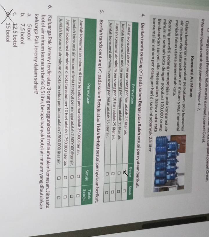 Harga ponsel Perfect lebih murah daripada ponsel Great. sedikit asripada ponsel Great.
Informasi berikut untuk menjawab soal nomor 4-7
Konsumsi Air Minum
Dalam keseharian masyarakat perkotaan, pola konsums
air minum dan ketersediaan air minum yang memada
menjadi fokus utama pemerintah kota.
Seorang peneliti sedang mempelajari pola konsumsi ai
minum di sebuah kota dengan populasi 100.000 orang
Berdasarkan survei, dia menemukan bahwa rata-rat
konsumsi air minum per orang per hari di kota ini sebanyak 2,5 liter.
4. Berilah tanda centang (√) pada kolom
5. Berilah tanda centang (√) pada kolom Setuju atau Tidak Setuju sesua
6. Keluarga Pak Jeremy terdiri atas 3 orang menggunakan air minum dalam kemasan. Jika satu
botol air minum kemasan berisi 0,5 liter, berapa banyak botol air minum yang dibutuhkan
keluarga Pak Jeremy dalam sehari?
a. 5 botol
b. 7,5 botol
c. 12,5 botol
D 15 botol