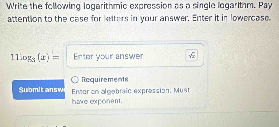 Write the following logarithmic expression as a single logarithm. Pay 
attention to the case for letters in your answer. Enter it in lowercase.
11log _3(x)= Enter your answer
sqrt(x)
Requirements 
Submit answ Enter an algebraic expression. Must 
have exponent.