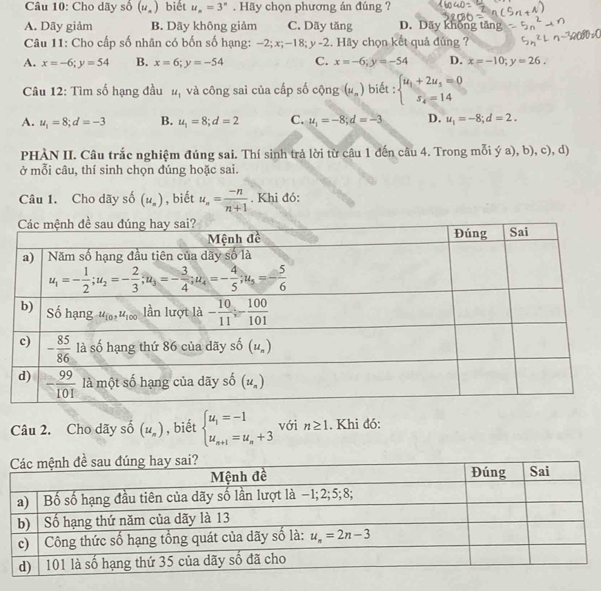 Cho dãy số (u_n) biết u_n=3^n. Hãy chọn phương án đúng ?
A. Dãy giảm B. Dãy không giảm C. Dãy tăng D. Dãy không tăng
Câu 11: Cho cấp số nhân có bốn số hạng: -2;x;-18;y-2. Hãy chọn kết quả đúng ?
A. x=-6;y=54 B. x=6;y=-54 C. x=-6;y=-54 D. x=-10;y=26.
Câu 12: Tìm số hạng đầu u_1 và công sai của cấp số cộng (u_n) biết : beginarrayl u_1+2u_5=0 s_4=14endarray.
A. u_1=8;d=-3 B. u_1=8;d=2 C. u_1=-8;d=-3 D. u_1=-8;d=2.
PHÀN II. Câu trắc nghiệm đúng sai. Thí sinh trả lời từ câu 1 đến câu 4. Trong mỗi ý a), b), c), d)
ở mỗi câu, thí sinh chọn đúng hoặc sai.
Câu 1. Cho dãy số (u_n) , biết u_n= (-n)/n+1 . Khi đó:
Câu 2. Cho dãy số (u_n) , biết beginarrayl u_1=-1 u_n+1=u_n+3endarray. với n≥ 1. Khi đó: