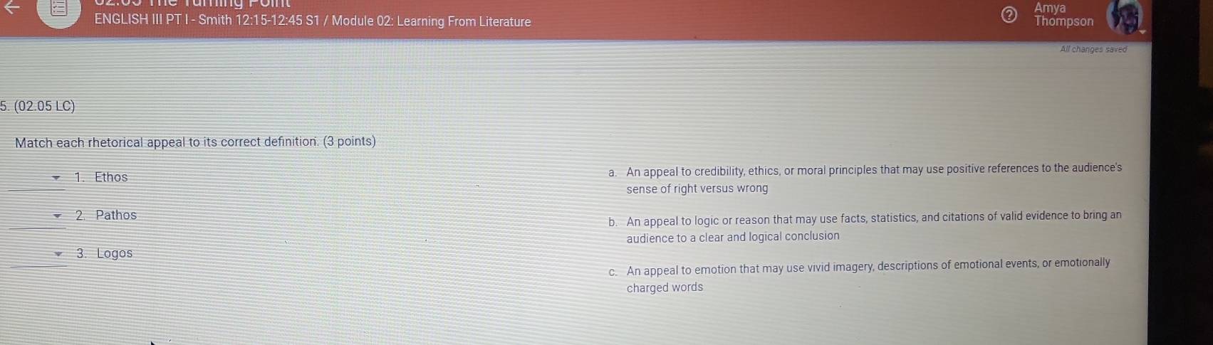 Amya
ENGLISH III PT I - Smith 12:15-12:45 S1 / Module 02: Learning From Literature
Thompson
All changes saved
5. (02.05 LC)
Match each rhetorical appeal to its correct definition. (3 points)
_
1. Ethos a. An appeal to credibility, ethics, or moral principles that may use positive references to the audience's
sense of right versus wrong
_
2. Pathos
b. An appeal to logic or reason that may use facts, statistics, and citations of valid evidence to bring an
audience to a clear and logical conclusion
_
3. Logos
c. An appeal to emotion that may use vivid imagery, descriptions of emotional events, or emotionally
charged words