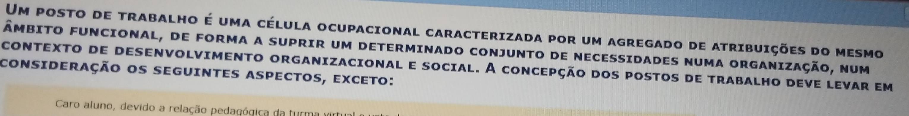 Um posto de trabalho é uma célula ocupacional caracterizada por um agregado de atribuições do mesmo 
ÂmbITO FUNCIONAL, DE FORMA A SUPRIR Um DETERMINADO CONJUNTO DE NECESSIDADES NUMA ORGANIZAÇÃo, num 
coNTEXTO de dESENVOLVIMENTO ORGANIZACioNal e social. A conCEpção dos postos de tRABALHo deve levar em 
consiDeração os seguintes aspectos, exceto: 
Caro aluno, devido a relação pedagógica da turma virti