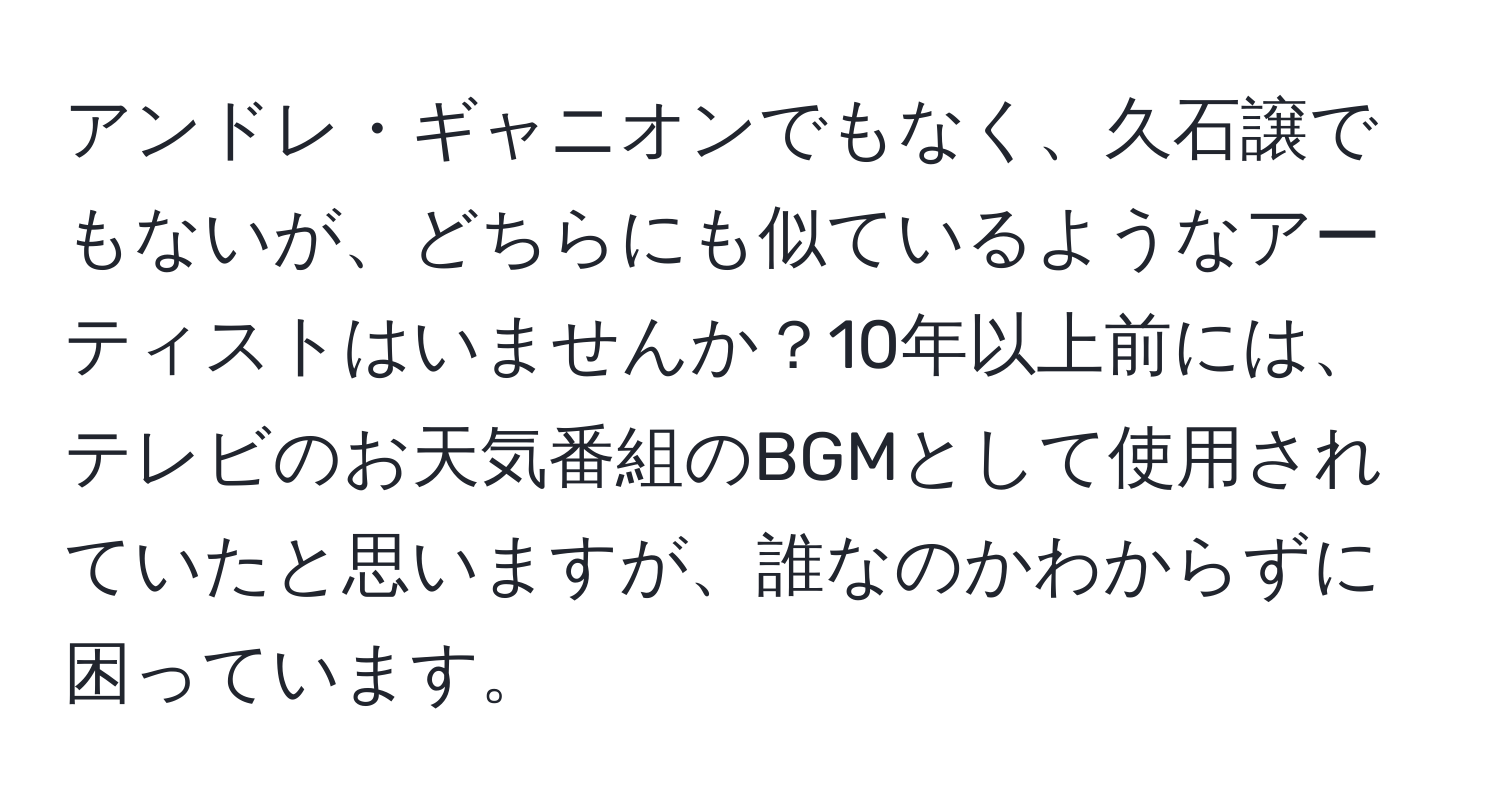 アンドレ・ギャニオンでもなく、久石譲でもないが、どちらにも似ているようなアーティストはいませんか？10年以上前には、テレビのお天気番組のBGMとして使用されていたと思いますが、誰なのかわからずに困っています。