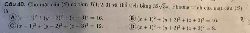 Cho mặt cầu (S) có tâm I(1;2;3) và thể tích bằng 32sqrt(3)π. Phương trình của mặt cầu (S)
là
A (x-1)^2+(y-2)^2+(z-3)^2=16. B (x+1)^2+(y+2)^2+(z+3)^2=16.
(x-1)^2+(y-2)^2+(z-3)^2=12. D (x+1)^2+(y+2)^2+(z+3)^2=8.