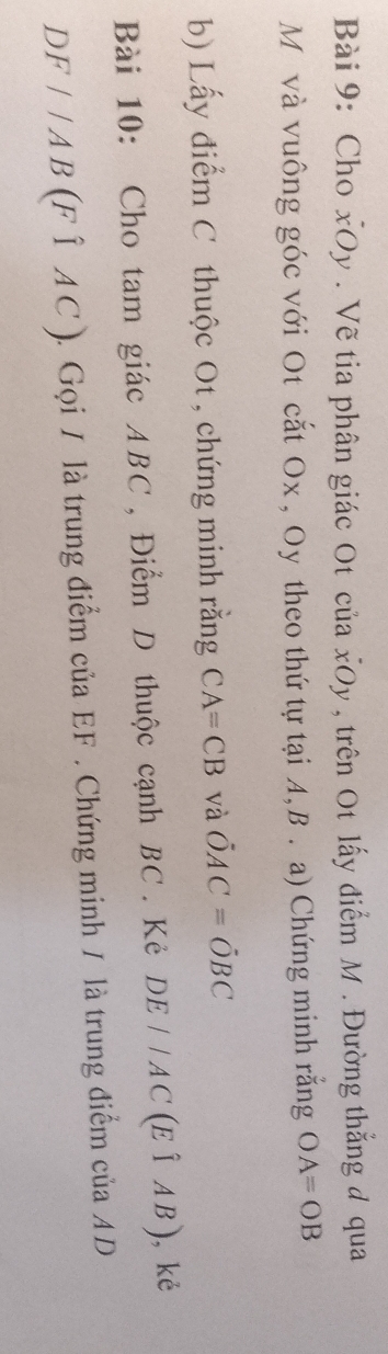 Cho xOy . Vẽ tia phân giác Ot của xOy , trên Ot lấy điểm M. Đường thắng đ qua
M và vuông góc với Ot cắt Ox , Oy theo thứ tự tại A, B. a) Chứng minh rằng OA=OB
b) Lấy điểm C thuộc Ot , chứng minh rằng CA=CB và hat OAC=hat OBC
Bài 10: Cho tam giác ABC, Điểm D thuộc cạnh BC. Kẻ DE//AC(Ehat IAB) , kè
DF//AB(Fhat 1AC) 1. Gọi / là trung điểm của EF. Chứng minh / là trung điểm của AD