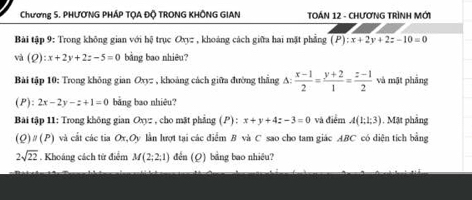 Chương 5. PHƯƠNG PHÁP TQA ĐÕ TRONG KHÔNG GIAN TOÁN 12 - CHƯợNG TRìNH MớI 
Bài tập 9: Trong không gian với hệ trục Oxyz , khoảng cách giữa hai mặt phẳng (P):x+2y+2z-10=0
và (Q):x+2y+2z-5=0 bằng bao nhiêu? 
Bài tập 10: Trong không gian Oxyz , khoảng cách giữa đường thẳng A:  (x-1)/2 = (y+2)/1 = (z-1)/2  và mật phāng 
(P): 2x-2y-z+1=0 bằng bao nhiêu? 
Bài tập 11: Trong không gian Oxyz , cho mặt phẳng (P) : x+y+4z-3=0 và điểm A(1;1;3) 1. Mặt phảng 
(Q) n(P ) và cất các tia Ox,Oy lần lượt tại các điểm B và C sao cho tam giác ABC có diện tích bằng
2sqrt(22). Khoáng cách từ điểm M(2;2;1) đền (Q) bằng bao nhiêu?