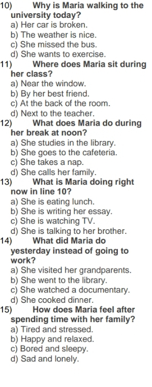 Why is Maria walking to the
university today?
a) Her car is broken.
b) The weather is nice.
c) She missed the bus.
d) She wants to exercise.
11) Where does Maria sit during
her class?
a) Near the window.
b) By her best friend.
c) At the back of the room.
d) Next to the teacher.
12) 
What does Maria do during
her break at noon?
a) She studies in the library.
b) She goes to the cafeteria.
c) She takes a nap.
d) She calls her family.
13) What is Maria doing right
now in line 10?
a) She is eating lunch.
b) She is writing her essay.
c) She is watching TV.
d) She is talking to her brother.
14) What did Maria do
yesterday instead of going to
work?
a) She visited her grandparents.
b) She went to the library.
c) She watched a documentary.
d) She cooked dinner.
15) How does Maria feel after
spending time with her family?
a) Tired and stressed.
b) Happy and relaxed.
c) Bored and sleepy.
d) Sad and lonely.