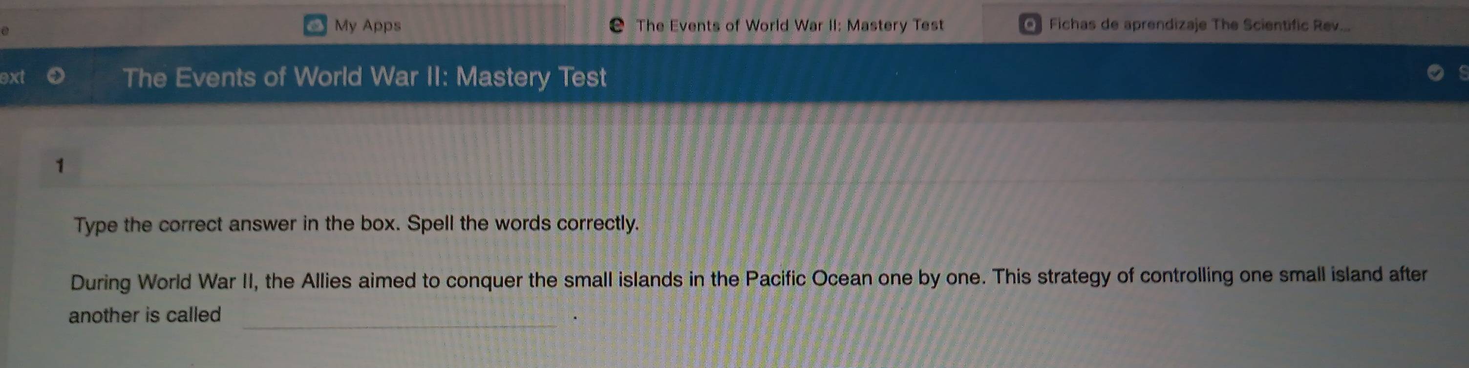 My Apps The Events of World War II: Mastery Test Fichas de aprendizaje The Scientific Rev... 
ext The Events of World War II: Mastery Test 
1 
Type the correct answer in the box. Spell the words correctly. 
During World War II, the Allies aimed to conquer the small islands in the Pacific Ocean one by one. This strategy of controlling one small island after 
_ 
another is called