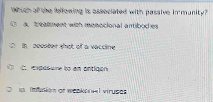 Which of the following is associated with passive immunity?
A treatment with monocional antibodies
B. booster shot of a vaccine
C. exposure to an antigen
D. infusion of weakened viruses