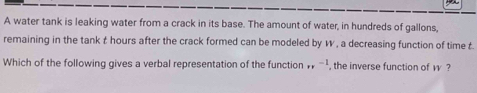 A water tank is leaking water from a crack in its base. The amount of water, in hundreds of gallons, 
remaining in the tank t hours after the crack formed can be modeled by W , a decreasing function of time t. 
Which of the following gives a verbal representation of the function _(FF)^- , the inverse function of v ?