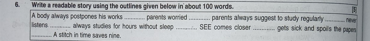 Write a readable story using the outlines given below in about 100 words. 
[5] 
A body always postpones his works_ parents worried I .............. parents always suggest to study regularly _never 
listens_ always studies for hours without sleep ............. SEE comes closer _gets sick and spoils the papers 
_A stitch in time saves nine.