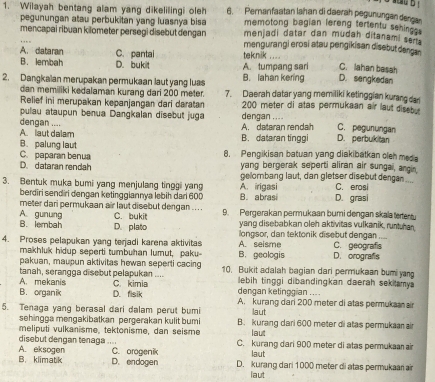 Wilayah bentang alam yang dikelilingi oleh 6.  Permanfaatan lahan di daerah pegunungan dengan
memotong bagian lereng tertentu sehings
pegunungan atau perbukitan yang luasnya bisa menjadi datar dan mudah ditanami ser
mencapai ribuan kilometer persegi disebut dengan mengurangi erosi atau pengikisan disebut dangan
A. dataran C. pantal  taknik ...
B. lembah D. bukit A. tumpang sari D. sengkedan C. lahan basah
B. lahan kering
2. Dangkalan merupakan permukaan laut yang luas 7. Daerah datar yang memiliki ketinggian kurang dar
dan memiliki kedalaman kurang dari 200 meter.
Relief ini merupakan kepanjangan dari daratan dengan .... 200 meter di atas permukaan air laut disebu
pulau ataupun benua Dangkalan disebut juga
dengan .... A. dataran rendah D. perbukitan C. pegunungan
Alaut dalam B.dataran tinggi
B. palung laut 8. Pengikisan batuan yang diakibatkan cleh meda
C. paparan benua
D. dataran rendah yang bergerak seperti aliran air sungai, angin
gelombang laut, dan gletser disebut dengan ....
3. Bentuk muka bumi yang menjulang tinggi yang A. irigasi C. erosi D. grasi
berdiri sendiri dengan ketinggiannya lebih dari 600 B. abrasi
meter dari permukaan air laut disebut dengan .. ..
A. gunung B. lembah D. plato C. bukit 9. Pergerakan permukaan bumi dengan skala tertentu
yang disebabkan oleh aktivitas vulkanik, runtuhan
4. Proses pelapukan yang terjadi karena aktivitas A. seisme longsor, dan tektonik disebut dengan C. geografs_
makhluk hidup seperti tumbuhan lumut, paku B. geologis D. orografs
pakuan, maupun aktivitas hewan seperti cacing 10. Bukit adalah bagian dari permukaan bumi yang
A. mekanis tanah, serangga disebut pelapukan .... C. kimia lebih tinggi dibandingkan daerah sekitamya
dengan ketingg an ....
B. organik D. fisik A. kurang dari 200 meter di atas permuka n
5. Tenaga yang berasal dari dalam perut bumi laut
sehingga mengakibatkan pergerakan kulit bum B. kurang dari 600 meter di atas permukaan air
meliputi vulkanisme, tektonisme, dan seisme laut
disebut dengan tenaga .... C. kurang dari 900 meter di atas permukaan air
A. eksogen C. orogenik laut
B. klimatk D. endogen D. kurang dari 1000 meter di atas permukaar air
laut