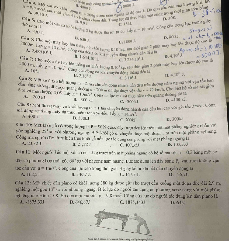 Mệ hiện một công trong 2 giáy cua
C. 8000 J.
g=9.8m/s^2 , sau thời gian 4 s m=200g được ném ngang từ độ cao h. Bỏ qua sức cản của không khí, lây
Cầu 4: Một vật có khối lượng
B. 4000 J.
ạm đất. Trọng lực đã thực hiện một công trong thời gian trên bằng
D. 308J.
A. 39,16 J. B. 9,9 3. C. 154J.
Câu 5: Cho một vật có khối lượng 2 kg được thả rợi tự do. Lấy g=10m/s^2 , Công của trọng lực trong giây
thứ năm là
A. 450 J. B, 600 J.
C. 1800 J. D. 900 J.
Câu 6: Cho một máy bay lên thắng có khổi lượng 8.10^3kg sau thời gian 2 phút máy bay lên được độ cao
2000m. Lấy g=10m/s^2 *. Công của động cơ khi chuyển động nhanh dẫn đều là D. 4.10^8J.
A. 2,48610^8J. B. 1,644.10^8J. C. 3,234.10^8J.
Câu 7: Cho một máy bay lên thẳng có khối lượng 8.10^3kg 2, sau thời gian 2 phút máy bay lên được độ cao là
2000 m. Lấy g=10m/s^2. Công của động cơ khi chuyên động thăng đều là D. 4.10^8J.
A. 10^8J.
B. 2.10^8J. C. 3.10^8J.
Câu 8: Một xe ô tô khối lượng m=2 tần chuyển động nhanh dần đều trên đường nằm ngang với vận tốc ban
đầu bằng không, đi được quãng đường s=200m thi đạt được vận tốc v=72km/h. Cho biết hệ số ma sát giữa
ô tô và mặt đường 0,05. Lây g=10m/s^2. Công do lực ma sát thực hiện trên quãng đường đó là
A. - 200 kJ. B. -500 kJ. C. −300 kJ.
D. −100 kJ.
Câu 9: Một thang máy có khối lượng m=1 tấn chuyển động nhanh dần đều lên cao với gia tốc 2m/s^2. Công
mà động cơ thang máy đã thực hiện trong 5s đầu. Lấy g=10m/s^2.
A. 400 kJ B. 500kJ C. 200kJ D. 300kJ
Câu 10: Một khối gỗ có trọng lượng là P=50N được đầy trượt đều lên trên một mặt phẳng nghiêng nhẫn với
góc nghiêng 25^0 so với phương ngang. Biết khối gỗ di chuyển được một đoạn 1 m trên mặt phẳng nghiêng.
Công mà người đầy thực hiện trên khổi gỗ nếu lực tác dụng song song với mặt phăng ngang là
A. 23,32 J B. 21,22 J C. 107,35J D. 103,53J
Câu 11: Một người kéo một vật có m=8kg trượt trên mặt phẳng ngang có hệ số ma sát mu =0,2 bằng một sợi
dây có phương hợp một góc 60° so với phương nằm ngang. Lực tác dụng lên dây bằng vector F_k vật trượt không vận
tốc đầu với a=1m/s^2. Công của lực kéo trong thời gian 4 giây kể từ khi bắt đầu chuyền động là
A. 162,5 J. B. 140,7 J. C. 147,5 J. D. 126,7J.
Câu 12: Một chiếc đàn piano có khối lượng 380 kg được giữ cho trượt đều xuống một đoạn dốc dài 2,9 m,
nghiêng một góc 10° so với phương ngang. Biết lực do người tác dụng có phương song song với mặt phẳng
nghiêng như Hình 15.8. Bỏ qua mọi ma sát. g=9,8m/s^2. Công của lực do người tác dụng lên đàn piano là
A. -1875.33J B. 646,67J C. 1875,343J D. 646J
Hình 15.8. Đàn siano trượt đều xuống một phẳng nghiêng