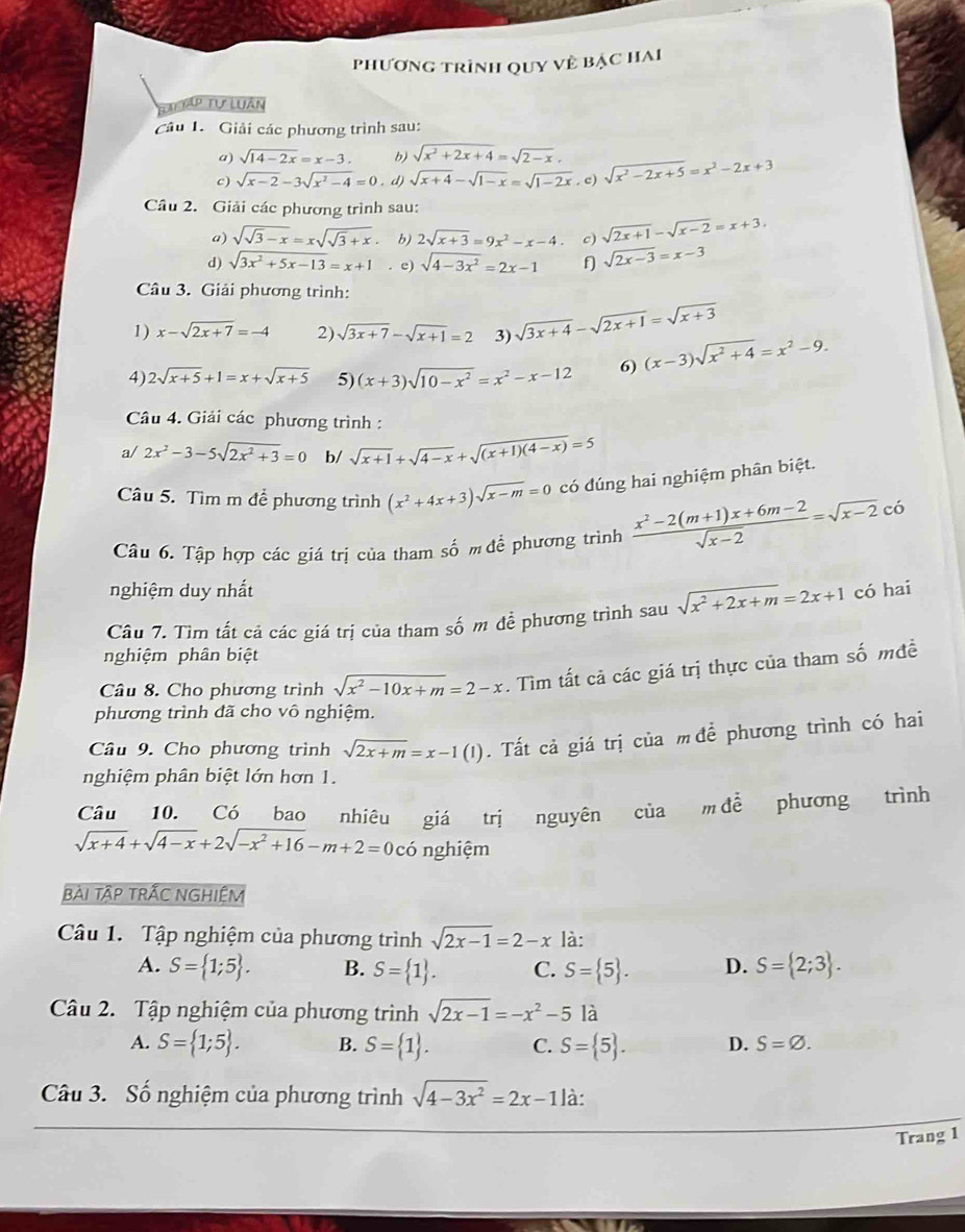 phương trình quy về bậc hai
Tập Tự Luân
Câu 1.  Giải các phương trình sau:
a) sqrt(14-2x)=x-3. b) sqrt(x^2+2x+4)=sqrt(2-x).
c) sqrt(x-2)-3sqrt(x^2-4)=0 , d) sqrt(x+4)-sqrt(1-x)=sqrt(1-2x). c) sqrt(x^2-2x+5)=x^2-2x+3
Câu 2. Giải các phương trình sau:
a) sqrt(sqrt 3)-x=xsqrt(sqrt 3)+x b) 2sqrt(x+3)=9x^2-x-4. c) sqrt(2x+1)-sqrt(x-2)=x+3.
d) sqrt(3x^2+5x-13)=x+1. e) sqrt(4-3x^2)=2x-1 f sqrt(2x-3)=x-3
Câu 3. Giải phương trình:
1) x-sqrt(2x+7)=-4 2) sqrt(3x+7)-sqrt(x+1)=2 3) sqrt(3x+4)-sqrt(2x+1)=sqrt(x+3)
4) 2sqrt(x+5)+1=x+sqrt(x+5) 5) (x+3)sqrt(10-x^2)=x^2-x-12 6) (x-3)sqrt(x^2+4)=x^2-9.
Câu 4. Giải các phương trình :
a/ 2x^2-3-5sqrt(2x^2+3)=0 b/ sqrt(x+1)+sqrt(4-x)+sqrt((x+1)(4-x))=5
Câu 5. Tìm m để phương trình (x^2+4x+3)sqrt(x-m)=0 có dúng hai nghiệm phân biệt.
Câu 6. Tập hợp các giá trị của tham số m để phương trình  (x^2-2(m+1)x+6m-2)/sqrt(x-2) =sqrt(x-2)ci
nghiệm duy nhất
Câu 7. Tìm tất cả các giá trị của tham số m để phương trình sau sqrt(x^2+2x+m)=2x+1 có hai
nghiệm phân biệt
Câu 8. Cho phương trình sqrt(x^2-10x+m)=2-x. Tìm tất cả các giá trị thực của tham số mđề
phương trình đã cho vô nghiệm.
Câu 9. Cho phương trình sqrt(2x+m)=x-1(1). Tất cả giá trị của m để phương trình có hai
nghiệm phân biệt lớn hơn 1.
Câu 10. Có bao nhiêu giá trị nguyên của m để phương trình
sqrt(x+4)+sqrt(4-x)+2sqrt(-x^2+16)-m+2=0co nghiệm
BẢI TậP TRÃC NGHIỆM
Câu 1. Tập nghiệm của phương trình sqrt(2x-1)=2-x là:
A. S= 1;5 . B. S= 1 . C. S= 5 . D. S= 2;3 .
Câu 2. Tập nghiệm của phương trình sqrt(2x-1)=-x^2-5la
A. S= 1;5 . B. S= 1 . C. S= 5 . D. S=varnothing .
Câu 3. Số nghiệm của phương trình sqrt(4-3x^2)=2x-1 là:
Trang 1