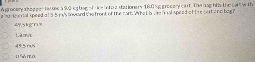 A grocery shopper tosses a 9.0 kg bag of rice into a stationary 18.0 kg grocery cart. The bag hits the cart with
a horizontal speed of 5.5 m/s toward the front of the cart. What is the final speed of the cart and bag?
49.5 kg*m/s
1.8 m/s
49.5 m/s
0.56 m/s