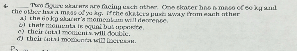 Two figure skaters are facing each other. One skater has a mass of 60 kg and
the other has a mass of 70 kg. If the skaters push away from each other
a) the 60 kg skater’s momentum will decrease.
b) their momenta is equal but opposite.
c) their total momenta will double.
d) their total momenta will increase.